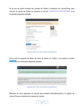 En la que se podrá conectar las cuentas de Twitter y Facebook con LibraryThing, para
vincular la cuenta de Twitter se presiona el vínculo                             y se
mostrará la siguiente pantalla:




                         Ilustración 280: Crear una cuenta en LibraryThing, 5




En la cual se ingresan los datos de inicio de sesión en Twitter y se presiona el botón
          y se mostrará la siguiente pantalla:




                         Ilustración 281: Crear una cuenta en LibraryThing, 6




Después de unos segundos se cerrará esta pantalla automáticamente y la página de
LibraryThing se mostrará de la siguiente manera:


                                                242
 