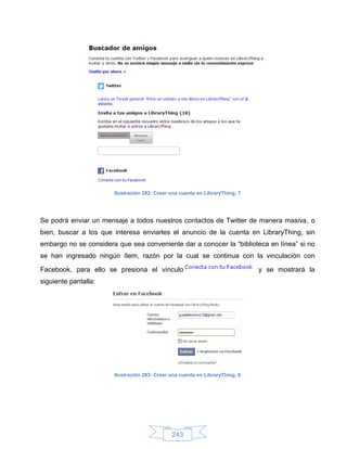 Ilustración 282: Crear una cuenta en LibraryThing, 7




Se podrá enviar un mensaje a todos nuestros contactos de Twitter de manera masiva, o
bien, buscar a los que interesa enviarles el anuncio de la cuenta en LibraryThing, sin
embargo no se considera que sea conveniente dar a conocer la “biblioteca en línea” si no
se han ingresado ningún ítem, razón por la cual se continua con la vinculación con

Facebook, para ello se presiona el vínculo                                    y se mostrará la
siguiente pantalla:




                       Ilustración 283: Crear una cuenta en LibraryThing, 8




                                              243
 