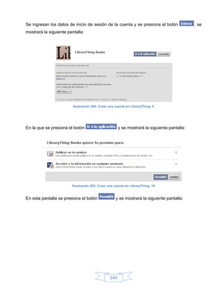 Se ingresan los datos de inicio de sesión de la cuenta y se presiona el botón                , se
mostrará la siguiente pantalla:




                         Ilustración 284: Crear una cuenta en LibraryThing, 9




En la que se presiona el botón                        y se mostrará la siguiente pantalla:




                        Ilustración 285: Crear una cuenta en LibraryThing, 10


En esta pantalla se presiona el botón               y se mostrará la siguiente pantalla:




                                                244
 