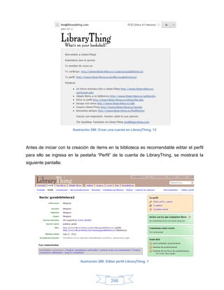 Ilustración 288: Crear una cuenta en LibraryThing, 12




Antes de iniciar con la creación de ítems en la biblioteca es recomendable editar el perfil
para ello se ingresa en la pestaña “Perfil” de la cuenta de LibraryThing, se mostrará la
siguiente pantalla:




                            Ilustración 289: Editar perfil LibraryThing, 1




                                                246
 
