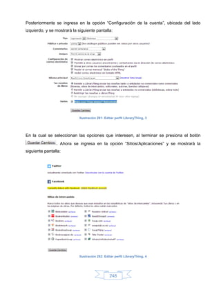 Posteriormente se ingresa en la opción “Configuración de la cuenta”, ubicada del lado
izquierdo, y se mostrará la siguiente pantalla:




                             Ilustración 291: Editar perfil LibraryThing, 3




En la cual se seleccionan las opciones que interesen, al terminar se presiona el botón
                . Ahora se ingresa en la opción “Sitios/Aplicaciones” y se mostrará la
siguiente pantalla:




                             Ilustración 292: Editar perfil LibraryThing, 4




                                                 248
 