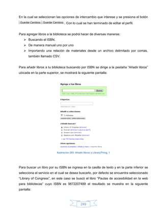 En la cual se seleccionan las opciones de intercambio que interese y se presiona el botón
                                 . Con lo cual se han terminado de editar el perfil.


Para agregar libros a la biblioteca se podrá hacer de diversas maneras:
    Buscando el ISBN.
    De manera manual uno por uno
    Importando una relación de materiales desde un archivo delimitado por comas,
       también llamado CSV.


Para añadir libros a tu biblioteca buscando por ISBN se dirige a la pestaña “Añadir libros”
ubicada en la parte superior, se mostrará la siguiente pantalla:




                           Ilustración 293: Añadir libros a LibraryThing, 1




Para buscar un libro por su ISBN se ingresa en la casilla de texto y en la parte inferior se
selecciona el servicio en el cual se desea buscarlo, por defecto se encuentra seleccionado
“Library of Congress”, en este caso se buscó el libro “Pautas de accesibilidad en la web
para bibliotecas” cuyo ISBN es 9872207488 el resultado se muestra en la siguiente
pantalla:



                                                249
 