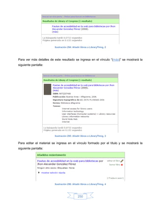 Ilustración 294: Añadir libros a LibraryThing, 2




Para ver más detalles de este resultado se ingresa en el vínculo “(más)” se mostrará la
siguiente pantalla:




                         Ilustración 295: Añadir libros a LibraryThing, 3


Para editar el material se ingresa en el vínculo formado por el título y se mostrará la
siguiente pantalla:




                         Ilustración 296: Añadir libros a LibraryThing, 4




                                              250
 
