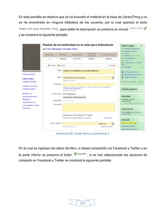 En esta pantalla se observa que se ha buscado el material en la base de LibraryThing y no
se ha encontrado en ninguna biblioteca de los usuarios, por lo cual aparece el texto

                            , para editar la descripción se presiona el vínculo
y se mostrará la siguiente pantalla:




                           Ilustración 297: Añadir libros a LibraryThing, 5




En la cual se ingresan los datos del libro, si desea compartirlo vía Facebook y Twitter y en

la parte inferior se presiona el botón                , si se han seleccionado las opciones de
compartir en Facebook y Twitter se mostrará la siguiente pantalla:




                                                251
 
