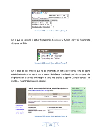 Ilustración 298: Añadir libros a LibraryThing, 6




En la que se presiona el botón “Compartir en Facebook” y “tuitear esto” y se mostrará la
siguiente pantalla:




                           Ilustración 299: Añadir libros a LibraryThing, 7




En el caso de este material que no se encontraba en la base de LibraryThing se podrá
añadir la portada, si se cuenta con la imagen digitalizada o se localiza en internet, para ello
se presiona en el vínculo formado por el título y se dirige a la opción “Cambiar portada” en
donde se mostrará la siguiente pantalla:




                           Ilustración 300: Añadir libros a LibraryThing, 8




                                                252
 