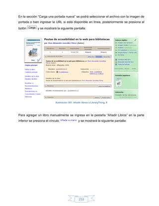 En la sección “Carga una portada nueva” se podrá seleccionar el archivo con la imagen de
portada o bien ingresar la URL si está disponible en línea, posteriormente se presiona el

botón         y se mostrará la siguiente pantalla:




                            Ilustración 301: Añadir libros a LibraryThing, 9




Para agregar un libro manualmente se ingresa en la pestaña “Añadir Libros” en la parte
inferior se presiona el vínculo                  y se mostrará la siguiente pantalla:




                                                 253
 