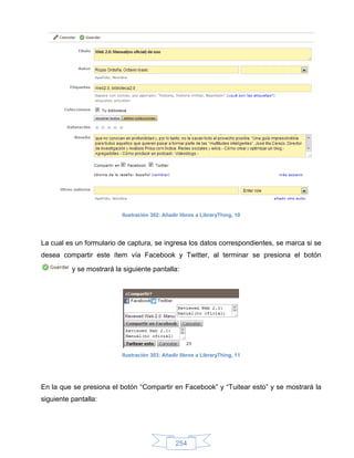 Ilustración 302: Añadir libros a LibraryThing, 10




La cual es un formulario de captura, se ingresa los datos correspondientes, se marca si se
desea compartir este ítem vía Facebook y Twitter, al terminar se presiona el botón

          y se mostrará la siguiente pantalla:




                          Ilustración 303: Añadir libros a LibraryThing, 11




En la que se presiona el botón “Compartir en Facebook” y “Tuitear esto” y se mostrará la
siguiente pantalla:




                                                254
 