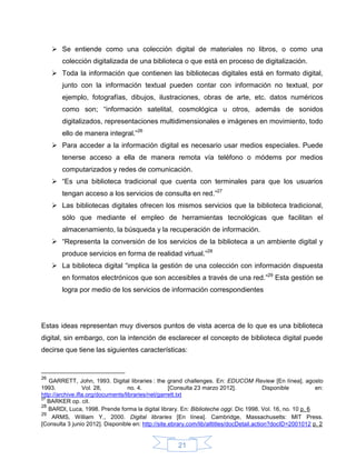  Se entiende como una colección digital de materiales no libros, o como una
        colección digitalizada de una biblioteca o que está en proceso de digitalización.
      Toda la información que contienen las bibliotecas digitales está en formato digital,
        junto con la información textual pueden contar con información no textual, por
        ejemplo, fotografías, dibujos, ilustraciones, obras de arte, etc. datos numéricos
        como son; “información satelital, cosmológica u otros, además de sonidos
        digitalizados, representaciones multidimensionales e imágenes en movimiento, todo
        ello de manera integral.”26
      Para acceder a la información digital es necesario usar medios especiales. Puede
        tenerse acceso a ella de manera remota vía teléfono o módems por medios
        computarizados y redes de comunicación.
      “Es una biblioteca tradicional que cuenta con terminales para que los usuarios
        tengan acceso a los servicios de consulta en red.”27
      Las bibliotecas digitales ofrecen los mismos servicios que la biblioteca tradicional,
        sólo que mediante el empleo de herramientas tecnológicas que facilitan el
        almacenamiento, la búsqueda y la recuperación de información.
      “Representa la conversión de los servicios de la biblioteca a un ambiente digital y
        produce servicios en forma de realidad virtual.”28
      La biblioteca digital “implica la gestión de una colección con información dispuesta
        en formatos electrónicos que son accesibles a través de una red.”29 Esta gestión se
        logra por medio de los servicios de información correspondientes




Estas ideas representan muy diversos puntos de vista acerca de lo que es una biblioteca
digital, sin embargo, con la intención de esclarecer el concepto de biblioteca digital puede
decirse que tiene las siguientes características:


26
   GARRETT, John, 1993. Digital libraries : the grand challenges. En: EDUCOM Review [En línea]. agosto
1993.             Vol. 28,          no. 4.          [Consulta 23 marzo 2012].               Disponible       en:
http://archive.ifla.org/documents/libraries/net/garrett.txt
27
   BARKER op. cit.
28
   BARDI, Luca, 1998. Prende forma la digital library. En: Biblioteche oggi. Dic 1998. Vol. 16, no. 10 p. 6
29
    ARMS, William Y., 2000. Digital libraries [En línea]. Cambridge, Massachusetts: MIT Press.
[Consulta 3 junio 2012]. Disponible en: http://site.ebrary.com/lib/alltitles/docDetail.action?docID=2001012 p. 2


                                                      21
 