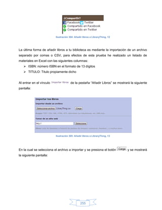 Ilustración 304: Añadir libros a LibraryThing, 12




La última forma de añadir libros a tu biblioteca es mediante la importación de un archivo
separado por comas o CSV, para efectos de esta prueba he realizado un listado de
materiales en Excel con las siguientes columnas:
    ISBN: número ISBN en el formato de 13 dígitos
    TITULO: Titulo propiamente dicho


Al entrar en el vínculo                de la pestaña “Añadir Libros” se mostrará la siguiente
pantalla:




                          Ilustración 305: Añadir libros a LibraryThing, 13




En la cual se selecciona el archivo a importar y se presiona el botón          y se mostrará
la siguiente pantalla:




                                                255
 