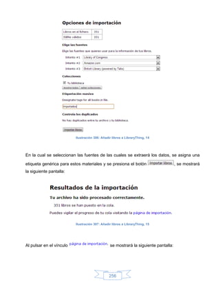 Ilustración 306: Añadir libros a LibraryThing, 14




En la cual se seleccionan las fuentes de las cuales se extraerá los datos, se asigna una

etiqueta genérica para estos materiales y se presiona el botón                       , se mostrará
la siguiente pantalla:




                          Ilustración 307: Añadir libros a LibraryThing, 15




Al pulsar en el vínculo                         se mostrará la siguiente pantalla:




                                                256
 