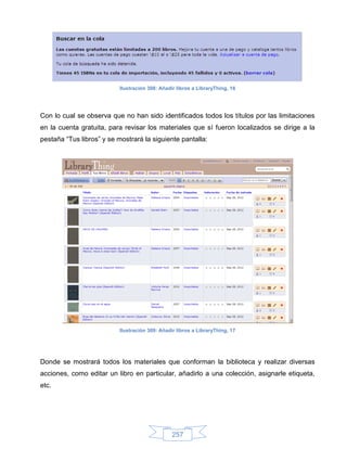 Ilustración 308: Añadir libros a LibraryThing, 16




Con lo cual se observa que no han sido identificados todos los títulos por las limitaciones
en la cuenta gratuita, para revisar los materiales que sí fueron localizados se dirige a la
pestaña “Tus libros” y se mostrará la siguiente pantalla:




                           Ilustración 309: Añadir libros a LibraryThing, 17




Donde se mostrará todos los materiales que conforman la biblioteca y realizar diversas
acciones, como editar un libro en particular, añadirlo a una colección, asignarle etiqueta,
etc.




                                                 257
 