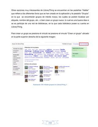 Otras opciones muy interesantes de LibraryThing se encuentran en las pestañas “Hablar”
que refiere a los diferentes foros que se han creado en la aplicación y la pestaña “Grupos”
en la que se encontrarán grupos de interés mutuo, los cuales se podrán localizar por
etiqueta, nombre del grupo, etc., o bien crear un grupo nuevo, lo cual es una buena idea si
se es participe de una red de bibliotecas, en la que cada biblioteca posee su cuenta en
LibraryThing.


Para crear un grupo se presiona el vínculo se presiona el vínculo “Crear un grupo” ubicado
en la parte superior derecha de la siguiente imagen:




                         Ilustración 310: Añadir grupos en LibraryThing, 1




                                               258
 