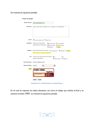 Se mostrará la siguiente pantalla:




                          Ilustración 311: Añadir grupos en LibraryThing, 2




En la cual se ingresan los datos deseados, así como el código que solicita al final y se
presiona el botón       , se mostrará la siguiente pantalla:




                                                259
 