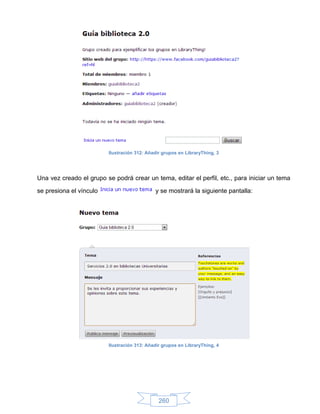 Ilustración 312: Añadir grupos en LibraryThing, 3




Una vez creado el grupo se podrá crear un tema, editar el perfil, etc., para iniciar un tema

se presiona el vínculo                        y se mostrará la siguiente pantalla:




                          Ilustración 313: Añadir grupos en LibraryThing, 4




                                                260
 
