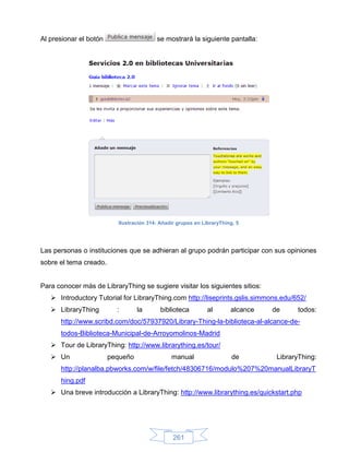 Al presionar el botón                    se mostrará la siguiente pantalla:




                          Ilustración 314: Añadir grupos en LibraryThing, 5




Las personas o instituciones que se adhieran al grupo podrán participar con sus opiniones
sobre el tema creado.


Para conocer más de LibraryThing se sugiere visitar los siguientes sitios:
    Introductory Tutorial for LibraryThing.com http://liseprints.gslis.simmons.edu/652/
    LibraryThing         :       la       biblioteca         al       alcance   de     todos:
      http://www.scribd.com/doc/57937920/Library-Thing-la-biblioteca-al-alcance-de-
      todos-Biblioteca-Municipal-de-Arroyomolinos-Madrid
    Tour de LibraryThing: http://www.librarything.es/tour/
    Un                 pequeño                manual                   de        LibraryThing:
      http://planalba.pbworks.com/w/file/fetch/48306716/modulo%207%20manualLibraryT
      hing.pdf
    Una breve introducción a LibraryThing: http://www.librarything.es/quickstart.php




                                                261
 
