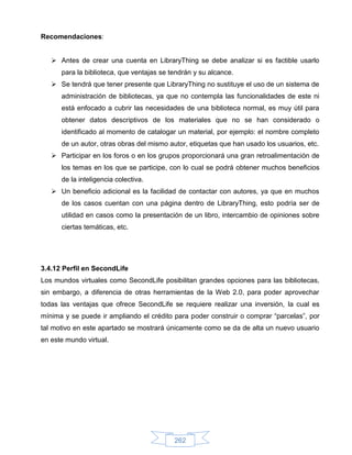 Recomendaciones:


    Antes de crear una cuenta en LibraryThing se debe analizar si es factible usarlo
      para la biblioteca, que ventajas se tendrán y su alcance.
    Se tendrá que tener presente que LibraryThing no sustituye el uso de un sistema de
      administración de bibliotecas, ya que no contempla las funcionalidades de este ni
      está enfocado a cubrir las necesidades de una biblioteca normal, es muy útil para
      obtener datos descriptivos de los materiales que no se han considerado o
      identificado al momento de catalogar un material, por ejemplo: el nombre completo
      de un autor, otras obras del mismo autor, etiquetas que han usado los usuarios, etc.
    Participar en los foros o en los grupos proporcionará una gran retroalimentación de
      los temas en los que se participe, con lo cual se podrá obtener muchos beneficios
      de la inteligencia colectiva.
    Un beneficio adicional es la facilidad de contactar con autores, ya que en muchos
      de los casos cuentan con una página dentro de LibraryThing, esto podría ser de
      utilidad en casos como la presentación de un libro, intercambio de opiniones sobre
      ciertas temáticas, etc.




3.4.12 Perfil en SecondLife
Los mundos virtuales como SecondLife posibilitan grandes opciones para las bibliotecas,
sin embargo, a diferencia de otras herramientas de la Web 2.0, para poder aprovechar
todas las ventajas que ofrece SecondLife se requiere realizar una inversión, la cual es
mínima y se puede ir ampliando el crédito para poder construir o comprar “parcelas”, por
tal motivo en este apartado se mostrará únicamente como se da de alta un nuevo usuario
en este mundo virtual.




                                           262
 