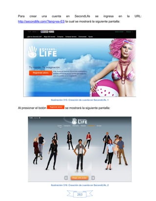 Para    crear    una     cuenta      en      SecondLife        se      ingresa   en   la   URL:
http://secondlife.com/?lang=es-ES la cual se mostrará la siguiente pantalla:




                        Ilustración 315: Creación de cuenta en SecondLife, 1


Al presionar el botón               se mostrará la siguiente pantalla:




                        Ilustración 316: Creación de cuenta en SecondLife, 2



                                               263
 