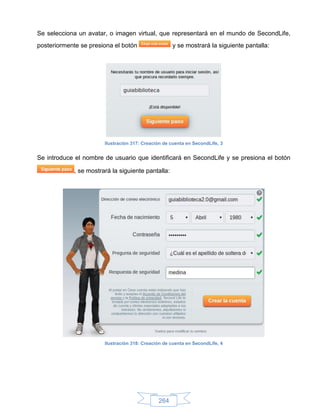 Se selecciona un avatar, o imagen virtual, que representará en el mundo de SecondLife,
posteriormente se presiona el botón                 y se mostrará la siguiente pantalla:




                       Ilustración 317: Creación de cuenta en SecondLife, 3


Se introduce el nombre de usuario que identificará en SecondLife y se presiona el botón

            , se mostrará la siguiente pantalla:




                       Ilustración 318: Creación de cuenta en SecondLife, 4




                                              264
 