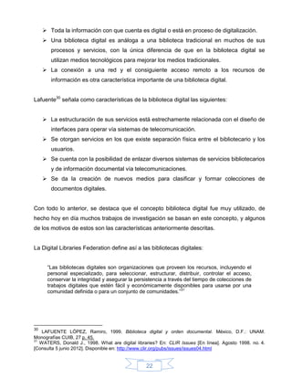  Toda la información con que cuenta es digital o está en proceso de digitalización.
      Una biblioteca digital es análoga a una biblioteca tradicional en muchos de sus
        procesos y servicios, con la única diferencia de que en la biblioteca digital se
        utilizan medios tecnológicos para mejorar los medios tradicionales.
      La conexión a una red y el consiguiente acceso remoto a los recursos de
        información es otra característica importante de una biblioteca digital.


Lafuente30 señala como características de la biblioteca digital las siguientes:


      La estructuración de sus servicios está estrechamente relacionada con el diseño de
        interfaces para operar vía sistemas de telecomunicación.
      Se otorgan servicios en los que existe separación física entre el bibliotecario y los
        usuarios.
      Se cuenta con la posibilidad de enlazar diversos sistemas de servicios bibliotecarios
        y de información documental vía telecomunicaciones.
      Se da la creación de nuevos medios para clasificar y formar colecciones de
        documentos digitales.


Con todo lo anterior, se destaca que el concepto biblioteca digital fue muy utilizado, de
hecho hoy en día muchos trabajos de investigación se basan en este concepto, y algunos
de los motivos de estos son las características anteriormente descritas.


La Digital Libraries Federation define así a las bibliotecas digitales:


      “Las bibliotecas digitales son organizaciones que proveen los recursos, incluyendo el
      personal especializado, para seleccionar, estructurar, distribuir, controlar el acceso,
      conservar la integridad y asegurar la persistencia a través del tiempo de colecciones de
      trabajos digitales que estén fácil y económicamente disponibles para usarse por una
      comunidad definida o para un conjunto de comunidades.”31




30
    LAFUENTE LÓPEZ, Ramiro, 1999. Biblioteca digital y orden documental. México, D.F.: UNAM.
Monografías CUIB, 27 p. 45.
31
   WATERS, Donald J., 1998. What are digital libraries? En: CLIR Issues [En línea]. Agosto 1998. no. 4.
[Consulta 5 junio 2012]. Disponible en: http://www.clir.org/pubs/issues/issues04.html


                                                  22
 