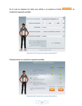 En la cual se ingresan los datos que solicita y se presiona el botón            , se
mostrará la siguiente pantalla:




                         Ilustración 319: Creación de cuenta en SecondLife, 5




Posteriormente se mostrará la siguiente pantalla:




                         Ilustración 320: Creación de cuenta en SecondLife, 6




                                                265
 