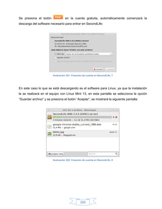 Se presiona el botón              en la cuenta gratuita, automáticamente comenzará la
descarga del software necesario para entrar en SecondLife:




                        Ilustración 321: Creación de cuenta en SecondLife, 7




En este caso lo que se está descargando es el software para Linux, ya que la instalación
la se realizará en el equipo con Linux Mint 13, en esta pantalla se selecciona la opción
“Guardar archivo” y se presiona el botón “Aceptar”, se mostrará la siguiente pantalla:




                        Ilustración 322: Creación de cuenta en SecondLife, 8




                                               266
 