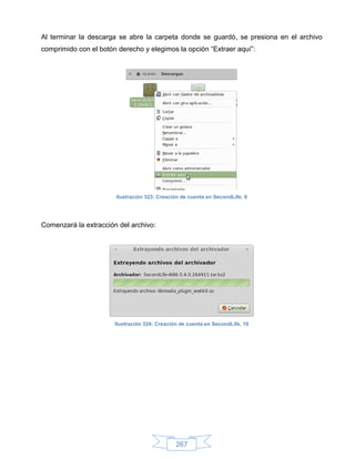 Al terminar la descarga se abre la carpeta donde se guardó, se presiona en el archivo
comprimido con el botón derecho y elegimos la opción “Extraer aquí”:




                       Ilustración 323: Creación de cuenta en SecondLife, 9




Comenzará la extracción del archivo:




                       Ilustración 324: Creación de cuenta en SecondLife, 10




                                               267
 