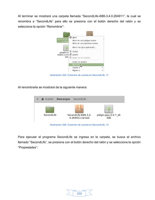 Al terminar se mostrará una carpeta llamada “SecondLife-i686-3.4.0.264911”, la cual se
renombra a “SecondLife” para ello se presiona con el botón derecho del ratón y se
selecciona la opción “Renombrar”:




                       Ilustración 325: Creación de cuenta en SecondLife, 11




Al renombrarla se mostrará de la siguiente manera:




                       Ilustración 326: Creación de cuenta en SecondLife, 12




Para ejecutar el programa SecondLife se ingresa en la carpeta, se busca el archivo
llamado “SecondLife”, se presiona con el botón derecho del ratón y se selecciona la opción
“Propiedades”:




                                               268
 
