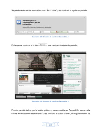 Se presiona dos veces sobre el archivo “SecondLife” y se mostrará la siguiente pantalla:




                        Ilustración 329: Creación de cuenta en SecondLife, 15




En la que se presiona el botón                y se mostrará la siguiente pantalla:




                        Ilustración 330: Creación de cuenta en SecondLife, 16




En esta pantalla indica que la tarjeta gráfica no es reconocida por SecondLife, se marca la
casilla “No mostrarme esto otra vez” y se presiona el botón “Cerrar”, en la parte inferior se




                                                270
 