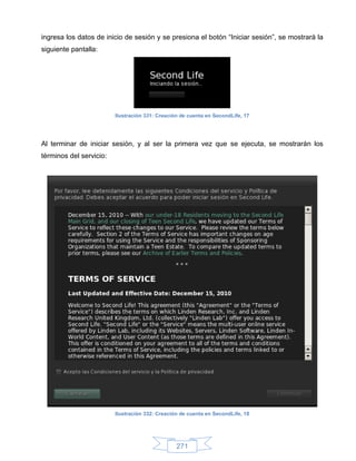ingresa los datos de inicio de sesión y se presiona el botón “Iniciar sesión”, se mostrará la
siguiente pantalla:




                         Ilustración 331: Creación de cuenta en SecondLife, 17




Al terminar de iniciar sesión, y al ser la primera vez que se ejecuta, se mostrarán los
términos del servicio:




                         Ilustración 332: Creación de cuenta en SecondLife, 18




                                                 271
 