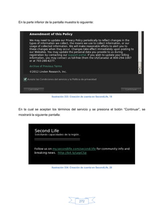 En la parte inferior de la pantalla muestra lo siguiente:




                         Ilustración 333: Creación de cuenta en SecondLife, 19




En la cual se aceptan los términos del servicio y se presiona el botón “Continuar”, se
mostrará la siguiente pantalla:




                         Ilustración 334: Creación de cuenta en SecondLife, 20




                                                 272
 