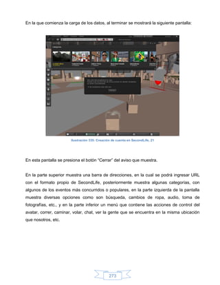 En la que comienza la carga de los datos, al terminar se mostrará la siguiente pantalla:




                        Ilustración 335: Creación de cuenta en SecondLife, 21




En esta pantalla se presiona el botón “Cerrar” del aviso que muestra.


En la parte superior muestra una barra de direcciones, en la cual se podrá ingresar URL
con el formato propio de SecondLife, posteriormente muestra algunas categorías, con
algunos de los eventos más concurridos o populares, en la parte izquierda de la pantalla
muestra diversas opciones como son búsqueda, cambios de ropa, audio, toma de
fotografías, etc., y en la parte inferior un menú que contiene las acciones de control del
avatar, correr, caminar, volar, chat, ver la gente que se encuentra en la misma ubicación
que nosotros, etc.




                                                273
 