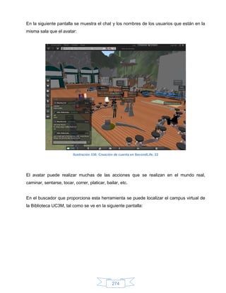En la siguiente pantalla se muestra el chat y los nombres de los usuarios que están en la
misma sala que el avatar:




                         Ilustración 336: Creación de cuenta en SecondLife, 22




El avatar puede realizar muchas de las acciones que se realizan en el mundo real,
caminar, sentarse, tocar, correr, platicar, bailar, etc.


En el buscador que proporciona esta herramienta se puede localizar el campus virtual de
la Biblioteca UC3M, tal como se ve en la siguiente pantalla:




                                                 274
 