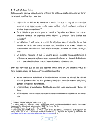 2.1.3 La biblioteca virtual
Este concepto es muy utilizado como sinónimo de biblioteca digital, sin embargo, tienen
características diferentes, como son:


      Representa el modelo de biblioteca “a través del cual se espera tener acceso
        universal a los documentos, con la mayor rapidez y desde cualquier escritorio o
        terminal de comunicaciones.”32
      Es la biblioteca que adopta para su beneficio “aquellas tecnologías que pueden
        ofrecerle ventajas en aspectos como rapidez y amplitud para ofrecer sus
        servicios.”33
      La biblioteca virtual obliga a redefinir la biblioteca como institución de servicio
        público “en tanto que busca brindarle sus beneficios a un mayor número de
        integrantes de la comunidad hasta lograr un acceso universal sin límites de ningún
        tipo.”34
      Un sistema mediante el cual el usuario puede contactar transparentemente a
        bibliotecas y bases de datos remotas, usando el catálogo en línea de la biblioteca
        local o una red universitaria o de computadoras como vía de acceso.


Entre los elementos que se cree que deberán formar parte en una biblioteca virtual D.
Kaye Gaspen, citado por Saunders35, señala los siguientes:


      Redes telefónicas nacionales e internacionales capaces de otorgar la rapidez
        esencial para transmitir los más grandes y complejos archivos de texto completo y
        gráficos e imágenes digitalizadas.
      Lineamientos y protocolos que faciliten la conexión entre ordenadores y bases de
        datos.
      Accesorios de digitalización automatizada que transmitan la información en tiempo
        real.

32
   TORRES, Vargas, Georgina, 2000 Op. cit. p. 53.
33
   TORRES VARGAS, Georgina, 1994. La biblioteca virtual : algunas reflexiones en torno a su contexto
conceptual. En: Ciencias de la información. 1994. Vol. 25, no. 2 p. 58.
34
   TORRES, Vargas, Georgina, 2000 Op. cit. p. 53.
35
   SAUNDERS, Laverna M., 1992. The Virtual Library Today. En: Library Administration & Management [En
línea]. 1992. Vol. 6, no. 2, pp. 66–70. [Consulta 16 junio 2012]. Disponible en impreso y electrónico en:
http://www.eric.ed.gov/ERICWebPortal/detail?accno=EJ444781 p. 67.


                                                   23
 