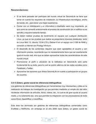 Recomendaciones:


    Si se tiene pensado ser partícipes del mundo virtual de SecondLife se tiene que
      tomar en cuenta los requisitos de instalación, la infraestructura tecnológica, ancho
      de banda, etc., para tener una mejor experiencia.
    Contar con un bibliotecario y un informático o diseñador será muy importante, ya
      que como se comentó anteriormente el proceso de construcción de un edificio no es
      sencillo y requiere bastante tiempo.
    Se deben realizar pruebas de rendimiento en equipos con cualquier distribución
      Linux, ya que en las pruebas que realice se presentaron diversos obstáculos, tanto
      en Linux Mint 13, Ubuntu 12.04 LTS y Debian 6 en un equipo con 2 GB de RAM y
      conexión a internet con Prodigy Infinitum.
    El desarrollo de los contenidos requiere que sean agradables al usuario y con
      información precisa, recordando que no necesariamente tiene que ser exactamente
      igual al mundo real, sino que se deben aprovechar todas las características de este
      mundo virtual.
    Promocionar el perfil o ubicación de la biblioteca en SecondLife será parte
      fundamental de su éxito, para lo cual se podrá valernos de las redes sociales como
      Facebook y Twitter.
    Aprovechar las opciones que ofrece SecondLife en cuanto a participación en grupos
      de usuarios.



3.4.13 Zotero, gestor social de referencias bibliográficas
Los gestores de referencias bibliográficas son herramientas muy interesantes y útiles en la
realización de trabajos de investigación ya que permiten mediante un simple clic del ratón
recolectar información de artículos, libros, videos, etc., lo cual es de gran ayuda al usuario
medio, y no solamente eso, sino que permiten la integración con los procesadores de texto
como Word, OpenOffice y LibreOffice.


Esta área fue dominada por gestores de referencias bibliográficas comerciales como
EndNote y RefWorks, sin embargo en el año 2006 nace Zotero, un gestor social de




                                             278
 