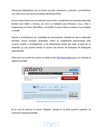 referencias bibliográficas que ha tenido una gran aceptación y evolución, convirtiéndose
en 6 años como una de las principales alternativas libres.


En sus inicios Zotero era una extensión para Firefox, actualmente se encuentra disponible
también para Safari y Chrome, así como un instalador para Windows, Linux y Mac e
integradores con Word, OpenOffice y LibreOffice, lo que lo hace un sistema muy completo
y versátil.


Gracias a la facilidad de uso, posibilidad de sincronización, facilidad de citar en diferentes
formatos, incluso formatos personales, Zotero es ampliamente recomendado para
usuarios medios e investigadores, y los bibliotecarios tienen que estar al tanto de su
desarrollo ya que permite brindar al usuario del servicio de búsqueda de bibliografía
especializada.


Para crear una cuenta de usuario se dirige al sitio http://www.zotero.org/ y se mostrará la
siguiente pantalla:




                             Ilustración 339: Crear cuenta en Zotero, 1




En la cual se presiona el vínculo “Register” ubicado en la parte superior izquierda, se
mostrará la siguiente pantalla:




                                               279
 