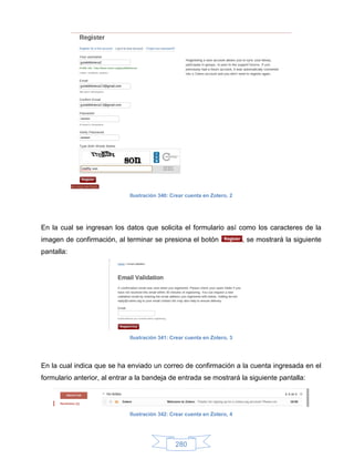 Ilustración 340: Crear cuenta en Zotero, 2




En la cual se ingresan los datos que solicita el formulario así como los caracteres de la
imagen de confirmación, al terminar se presiona el botón                  , se mostrará la siguiente
pantalla:




                             Ilustración 341: Crear cuenta en Zotero, 3




En la cual indica que se ha enviado un correo de confirmación a la cuenta ingresada en el
formulario anterior, al entrar a la bandeja de entrada se mostrará la siguiente pantalla:




                             Ilustración 342: Crear cuenta en Zotero, 4




                                               280
 