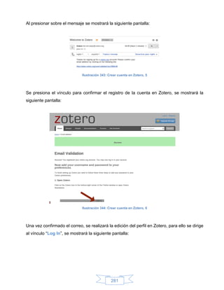 Al presionar sobre el mensaje se mostrará la siguiente pantalla:




                              Ilustración 343: Crear cuenta en Zotero, 5




Se presiona el vínculo para confirmar el registro de la cuenta en Zotero, se mostrará la
siguiente pantalla:




                              Ilustración 344: Crear cuenta en Zotero, 6




Una vez confirmado el correo, se realizará la edición del perfil en Zotero, para ello se dirige
al vínculo “Log In”, se mostrará la siguiente pantalla:




                                                281
 