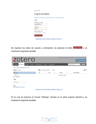 Ilustración 345: Editar perfil en Zotero, 1




Se ingresan los datos de usuario y contraseña, se presiona el botón              y se
mostrará la siguiente pantalla:




                              Ilustración 346: Editar perfil en Zotero, 2




En la cual se presiona el vínculo “Settings” ubicado en la parte superior derecha y se
mostrará la siguiente pantalla:




                                                 282
 
