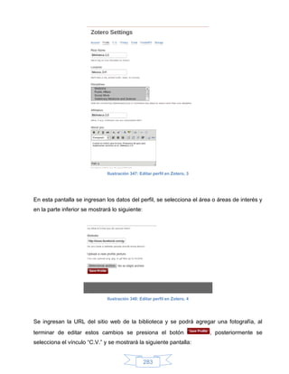 Ilustración 347: Editar perfil en Zotero, 3




En esta pantalla se ingresan los datos del perfil, se selecciona el área o áreas de interés y
en la parte inferior se mostrará lo siguiente:




                               Ilustración 348: Editar perfil en Zotero, 4




Se ingresan la URL del sitio web de la biblioteca y se podrá agregar una fotografía, al
terminar de editar estos cambios se presiona el botón                        , posteriormente se
selecciona el vínculo “C.V.” y se mostrará la siguiente pantalla:


                                                  283
 