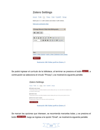 Ilustración 349: Editar perfil en Zotero, 5




Se podrá ingresar el currículo de la biblioteca, al terminar se presiona el botón            ,a
continuación se selecciona el vínculo “Privacy” y se mostrará la siguiente pantalla:




                              Ilustración 350: Editar perfil en Zotero, 6




Se marcan las opciones que interesen, se recomienda marcarlas todas, y se presiona el
botón           , luego se ingresa a la opción “Email”, se mostrará la siguiente pantalla:



                                                 284
 