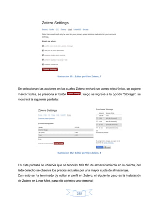 Ilustración 351: Editar perfil en Zotero, 7




Se seleccionan las acciones en las cuales Zotero enviará un correo electrónico, se sugiere
marcar todas, se presiona el botón                  , luego se ingresa a la opción “Storage”, se
mostrará la siguiente pantalla:




                              Ilustración 352: Editar perfil en Zotero, 8




En esta pantalla se observa que se tendrán 100 MB de almacenamiento en la cuenta, del
lado derecho se observa los precios actuales por una mayor cuota de almacenaje.
Con esto se ha terminado de editar el perfil en Zotero, el siguiente paso es la instalación
de Zotero en Linux Mint, para ello abrimos una terminal:



                                                 285
 