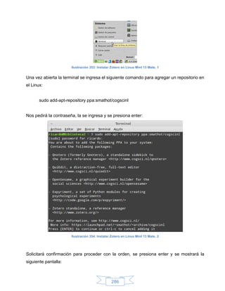 Ilustración 353: Instalar Zotero en Linux Mint 13 Mate, 1


Una vez abierta la terminal se ingresa el siguiente comando para agregar un repositorio en
el Linux:


       sudo add-apt-repository ppa:smathot/cogscinl


Nos pedirá la contraseña, la se ingresa y se presiona enter:




                       Ilustración 354: Instalar Zotero en Linux Mint 13 Mate, 2




Solicitará confirmación para proceder con la orden, se presiona enter y se mostrará la
siguiente pantalla:



                                                 286
 