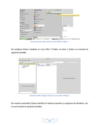 Ilustración 359: Instalar Zotero en Linux Mint 13 Mate, 7




Se configura Zotero instalado en Linux Mint 13 Mate, al entrar a Zotero se mostrará la
siguiente pantalla:




                      Ilustración 360: Configurar Zotero en Linux Mint 13 Mate, 1




De manera automática Zotero identifica el sistema operativo y programa de ofimática, con
lo cual muestra la siguiente pantalla:




                                                  290
 