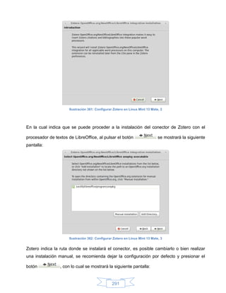 Ilustración 361: Configurar Zotero en Linux Mint 13 Mate, 2




En la cual indica que se puede proceder a la instalación del conector de Zotero con el

procesador de textos de LibreOffice, al pulsar el botón                       se mostrará la siguiente
pantalla:




                      Ilustración 362: Configurar Zotero en Linux Mint 13 Mate, 3


Zotero indica la ruta donde se instalará el conector, es posible cambiarlo o bien realizar
una instalación manual, se recomienda dejar la configuración por defecto y presionar el

botón            , con lo cual se mostrará la siguiente pantalla:


                                                 291
 