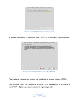 Ilustración 363: Configurar Zotero en Linux Mint 13 Mate, 4




Al terminar la instalación se presiona el botón                  y se mostrará la siguiente pantalla:




                      Ilustración 364: Configurar Zotero en Linux Mint 13 Mate, 5}




Para finalizar la instalación del conector con LibreOffice se presiona el botón                 .


Para configurar Zotero con los datos de la cuenta y otras opciones más se ingresa en el
menú “Edit”  Options, como se muestra en la siguiente pantalla:




                                                 292
 