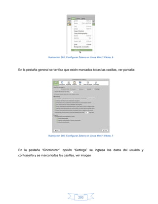 Ilustración 365: Configurar Zotero en Linux Mint 13 Mate, 6




En la pestaña general se verifica que estén marcadas todas las casillas, ver pantalla:




                      Ilustración 366: Configurar Zotero en Linux Mint 13 Mate, 7




En la pestaña “Sincronizar”, opción “Settings” se ingresa los datos del usuario y
contraseña y se marca todas las casillas, ver imagen




                                                 293
 