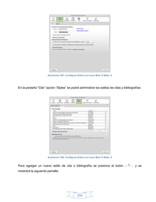 Ilustración 367: Configurar Zotero en Linux Mint 13 Mate, 8




En la pestaña “Cite” opción “Styles” se podrá administrar los estilos de citas y bibliografías:




                      Ilustración 368: Configurar Zotero en Linux Mint 13 Mate, 9


Para agregar un nuevo estilo de cita o bibliografía se presiona el botón                  y se
mostrará la siguiente pantalla:




                                                 294
 