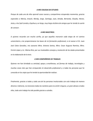 A MIS COLEGAS DE ESTUDIO:

Porque de cada uno de ellos aprendí cosas nuevas y compartimos estupendos momentos, gracias

especiales a Marisa, Araceli, Wendy, Jorge, Santiago, Juan, Amado, Bernardo, Claudia, Héctor,

Jesús, a los Saúl Loredo y Equihua y un largo, muy largo etcétera de amigos que he tenido la suerte

de conocer.

                                          A MIS MAESTROS:

A quienes recuerdo con mucho cariño, ya que aquellos marcaron cada etapa de mí camino

universitario y me proporcionaron las bases de mi formación profesional, a mi asesor el Dr. Juan

José Calva González, mis asesores Mtra. Antonia Santos, Mtro. Cesar Augusto Ramírez, Mtro.

Fermín López y Lic. Marisa Rico, por sus invaluables consejos y resolución de las dudas presentadas

en la elaboración de la tesis.

                                 A MIS COMPAÑEROS DE TRABAJO:

Quienes me han brindado su amistad, apoyo y enseñanzas, así formas de trabajo, tecnologías y

muchas cosas más que han enriquecido mi desarrollo profesional y a todas las personas que he

conocido en los viajes que he tenido la oportunidad de realizar.



Finalmente, gracias a todas y cada una de las personas involucradas con este trabajo de manera

directa e indirecta, no menciono todos los nombres para no omitir ninguno, un gran abrazo a todos

ellos, todo este trabajo ha sido posible gracias a ustedes.
 