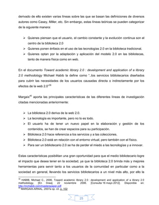 derivado de ello existen varias líneas sobre las que se basan las definiciones de diversos
autores como Casey, Miller, etc. Sin embargo, estas líneas teóricas se pueden categorizar
de la siguiente manera:


      Quienes piensan que el usuario, el cambio constante y la evolución continua son el
        centro de la biblioteca 2.0
      Quienes ponen énfasis en el uso de las tecnologías 2.0 en la biblioteca tradicional.
      Quienes optan por la adaptación y aplicación del modelo 2.0 en las bibliotecas,
        tanto de manera física como en web.


En el documento Toward academic library 2.0 : development and application of a library
2.0 methodology Michael Habib la define como “..los servicios bibliotecarios diseñados
para cubrir las necesidades de los usuarios causadas directa o indirectamente por los
efectos de la web 2.0”39


Margaix40 aporta las principales características de las diferentes líneas de investigación
citadas mencionadas anteriormente:


      La biblioteca 2.0 deriva de la web 2.0.
      La tecnología es importante, pero no lo es todo.
      El usuario ha de tener un nuevo papel en la elaboración y gestión de los
        contenidos, se han de crear espacios para su participación.
      Biblioteca 2.0 hace referencia a los servicios y a las colecciones.
      Biblioteca 2.0 está en relación con el entorno virtual, pero también con el físico.
      Para ser un bibliotecario 2.0 se ha de perder el miedo a las tecnologías y a innovar.


Estas características posibilitan una gran oportunidad para que el medio bibliotecario logre
el impacto que desea tener en la sociedad, ya que la biblioteca 2.0 brinda más y mejores
herramientas para servir tanto a los usuarios de la comunidad en particular como a la
sociedad en general, llevando los servicios bibliotecarios a un nivel más alto, por ello la

39
   HABIB, Michael C., 2006. Toward academic library 2.0 : development and application of a library 2.0
methodology.     [En  línea].  22    noviembre  2006.     [Consulta 16 mayo 2012].   Disponible    en:
http://mchabib.com/masterspaper.pdf
40
   MARGAIX-ARNAL, 2007a op. cit. p. 102


                                                 25
 