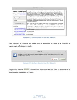 Ilustración 371: Configurar Zotero en Linux Mint 13 Mate, 12




Para instalarlo se presiona dos veces sobre el estilo que se desee y se mostrará la
siguiente pantalla de confirmación:




                       Ilustración 372: Configurar Zotero en Linux Mint 13 Mate, 13




Se presiona el botón              , al terminar la instalación el nuevo estilo se mostrará en la
lista de estilos disponibles en Zotero:




                                                  296
 